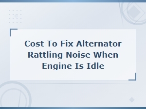 Alternator Rattling Noise at Idle: Cost to Fix and Common Causes